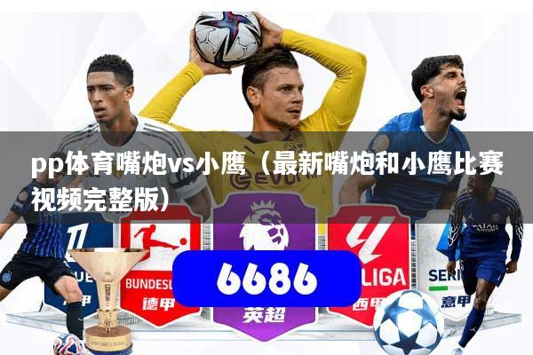 pp体育嘴炮vs小鹰(最新嘴炮和小鹰比赛视频完整版)