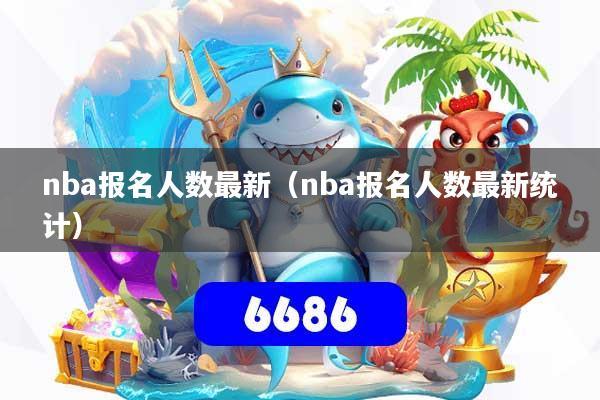 nba报名人数最新(nba报名人数最新统计)