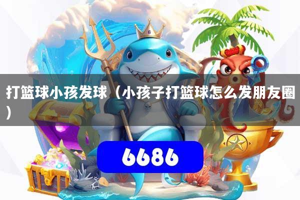 打篮球小孩发球（小孩子打篮球怎么发朋友圈）