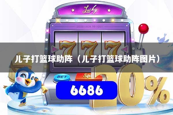 儿子打篮球助阵（儿子打篮球助阵图片）